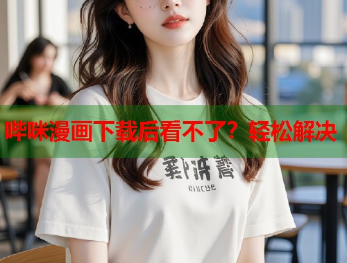 哔咪漫画下载后看不了？轻松解决