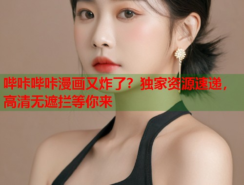 哔咔哔咔漫画又炸了？独家资源速递，高清无遮拦等你来