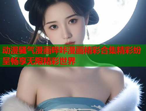 动漫骚气漫画哔咔漫画精彩合集精彩纷呈畅享无限精彩世界