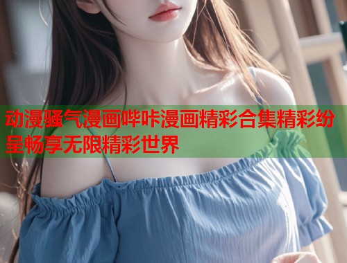 动漫骚气漫画哔咔漫画精彩合集精彩纷呈畅享无限精彩世界