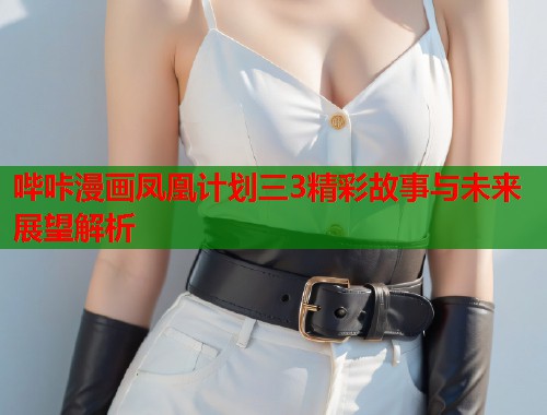 哔咔漫画凤凰计划三3精彩故事与未来展望解析