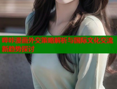 哔咔漫画外交策略解析与国际文化交流新趋势探讨